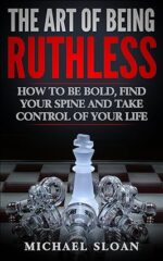 The Art Of Being Ruthless: How To Be Bold, Find Your Spine And Take Control Of Your Life
